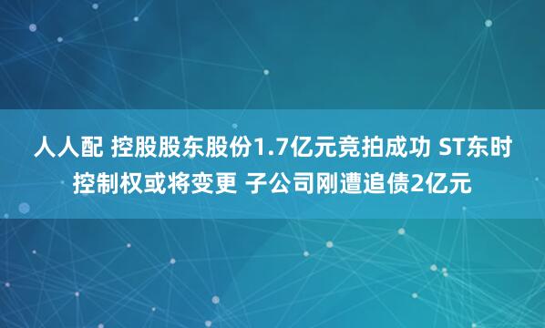 人人配 控股股东股份1.7亿元竞拍成功 ST东时控制权或将变更 子公司刚遭追债2亿元