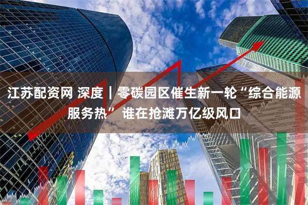 江苏配资网 深度｜零碳园区催生新一轮“综合能源服务热” 谁在抢滩万亿级风口
