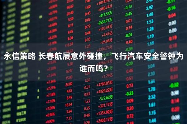 永信策略 长春航展意外碰撞，飞行汽车安全警钟为谁而鸣？