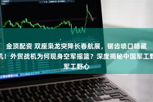 金顶配资 双座枭龙突降长春航展，锯齿喷口暗藏玄机！外贸战机为何现身空军摇篮？深度揭秘中国军工野心