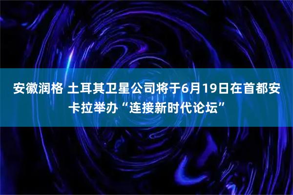 安徽润格 土耳其卫星公司将于6月19日在首都安卡拉举办“连接新时代论坛”
