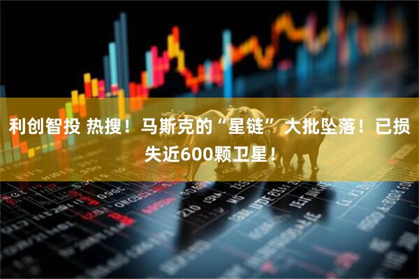 利创智投 热搜！马斯克的“星链” 大批坠落！已损失近600颗卫星！