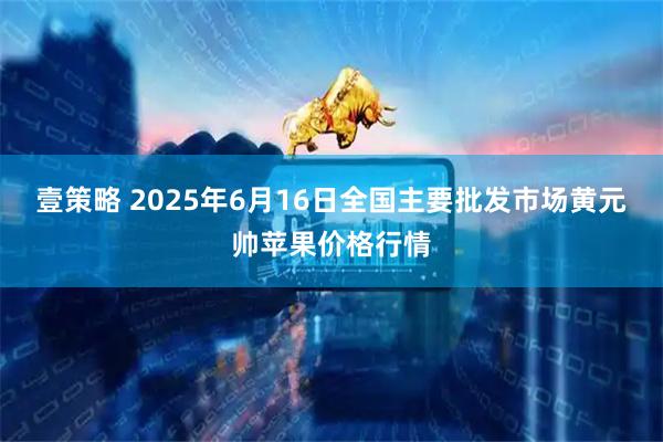 壹策略 2025年6月16日全国主要批发市场黄元帅苹果价格行情