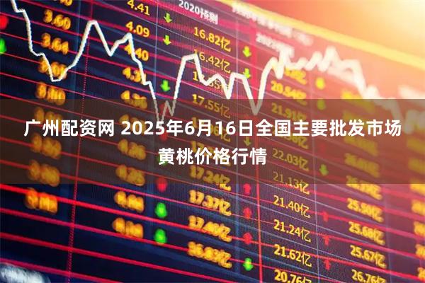 广州配资网 2025年6月16日全国主要批发市场黄桃价格行情