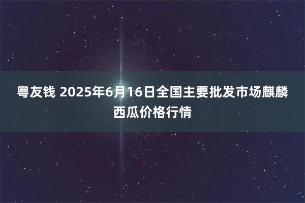粤友钱 2025年6月16日全国主要批发市场麒麟西瓜价格行情