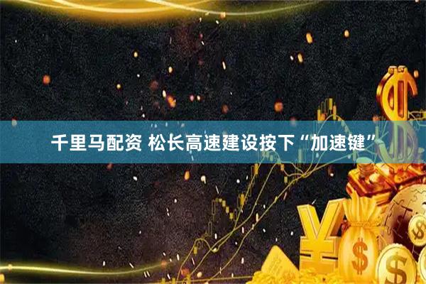 千里马配资 松长高速建设按下“加速键”