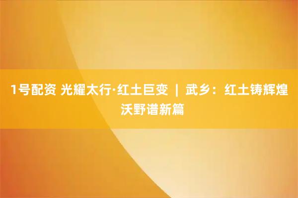 1号配资 光耀太行·红土巨变  |  武乡：红土铸辉煌  沃野谱新篇