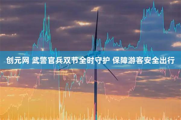 创元网 武警官兵双节全时守护 保障游客安全出行