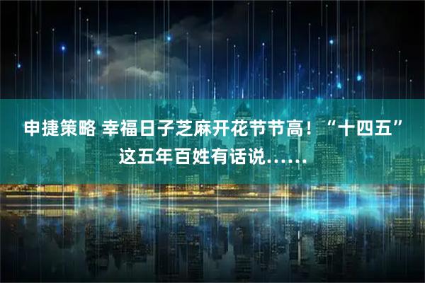 申捷策略 幸福日子芝麻开花节节高！“十四五”这五年百姓有话说……