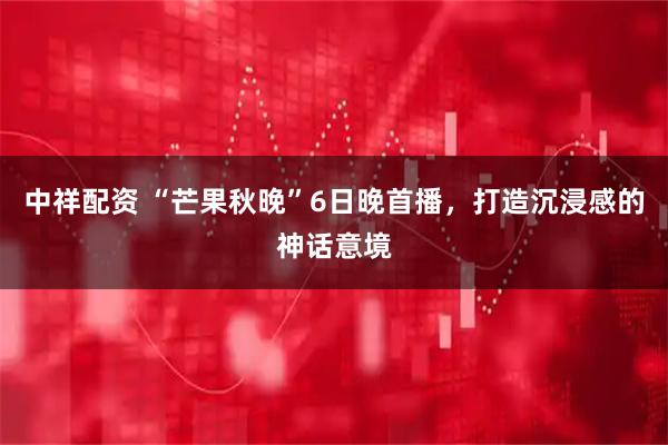中祥配资 “芒果秋晚”6日晚首播，打造沉浸感的神话意境