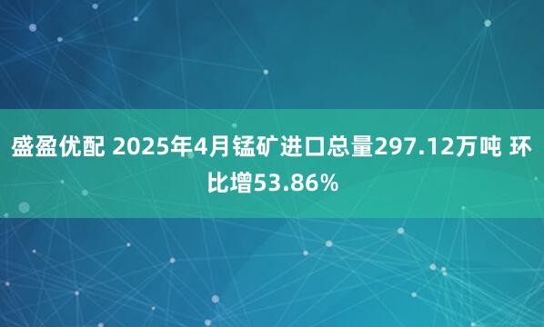 盛盈优配 2025年4月锰矿进口总量297.12万吨 环比增53.86%