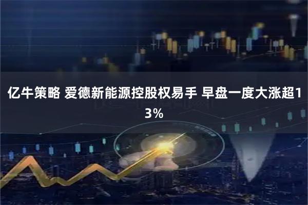 亿牛策略 爱德新能源控股权易手 早盘一度大涨超13%