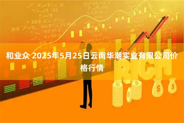 和业众 2025年5月25日云南华潮实业有限公司价格行情