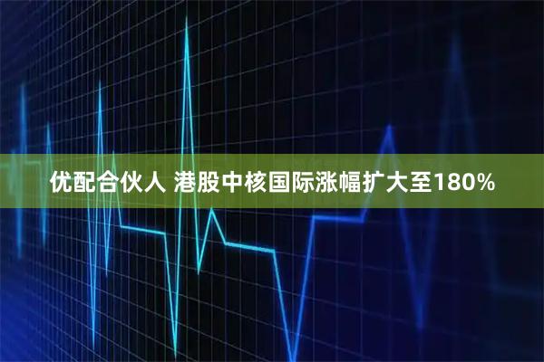 优配合伙人 港股中核国际涨幅扩大至180%