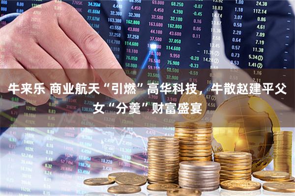 牛来乐 商业航天“引燃”高华科技，牛散赵建平父女“分羹”财富盛宴