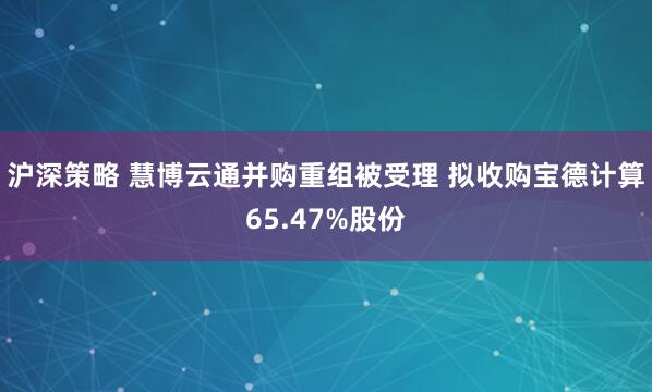 沪深策略 慧博云通并购重组被受理 拟收购宝德计算65.47%股份