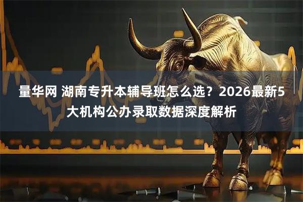 量华网 湖南专升本辅导班怎么选？2026最新5大机构公办录取数据深度解析