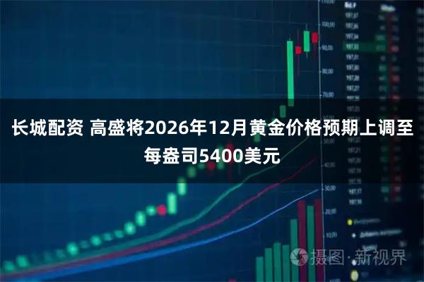 长城配资 高盛将2026年12月黄金价格预期上调至每盎司5400美元