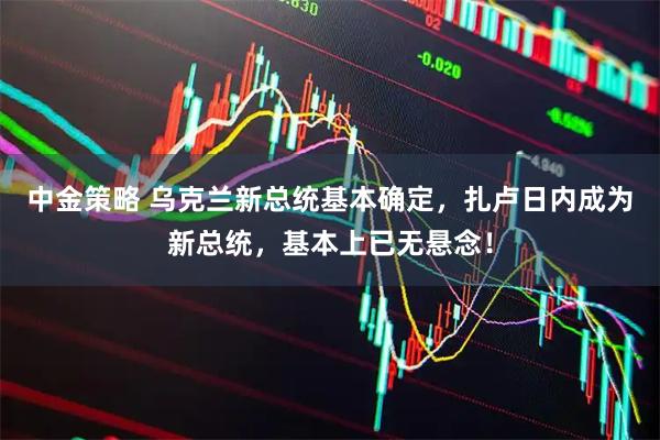 中金策略 乌克兰新总统基本确定，扎卢日内成为新总统，基本上已无悬念！