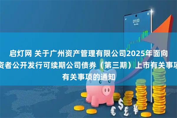 启灯网 关于广州资产管理有限公司2025年面向专业投资者公开发行可续期公司债券（第三期）上市有关事项的通知