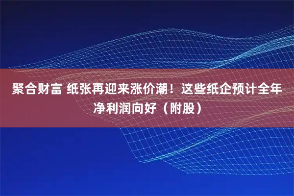 聚合财富 纸张再迎来涨价潮！这些纸企预计全年净利润向好（附股）