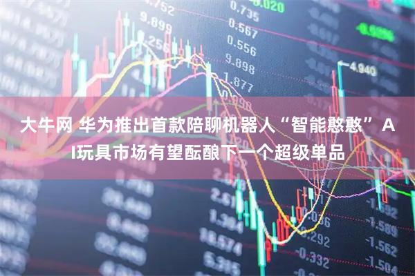 大牛网 华为推出首款陪聊机器人“智能憨憨” AI玩具市场有望酝酿下一个超级单品