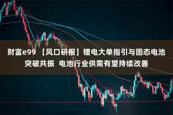 财富e99 【风口研报】锂电大单指引与固态电池突破共振  电池行业供需有望持续改善