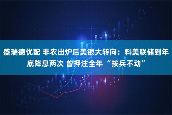 盛瑞德优配 非农出炉后美银大转向：料美联储到年底降息两次 曾押注全年 “按兵不动”