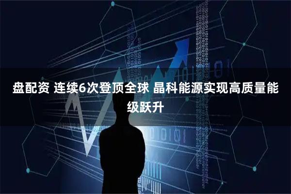盘配资 连续6次登顶全球 晶科能源实现高质量能级跃升