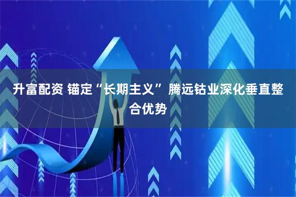 升富配资 锚定“长期主义” 腾远钴业深化垂直整合优势