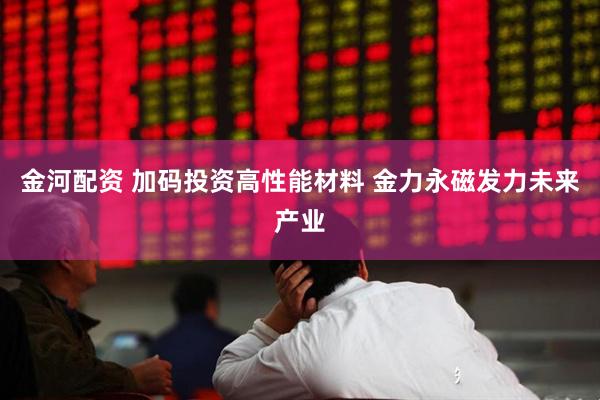 金河配资 加码投资高性能材料 金力永磁发力未来产业