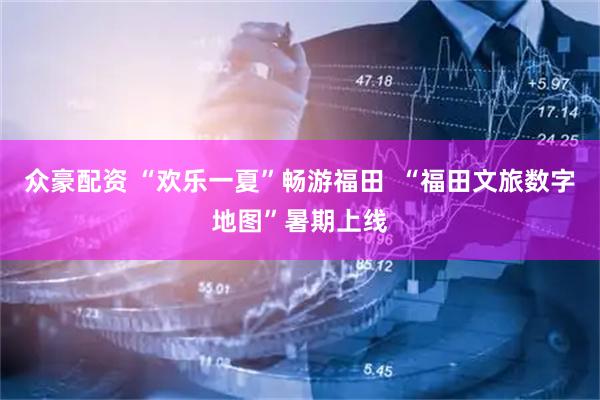 众豪配资 “欢乐一夏”畅游福田 “福田文旅数字地图”暑期上线