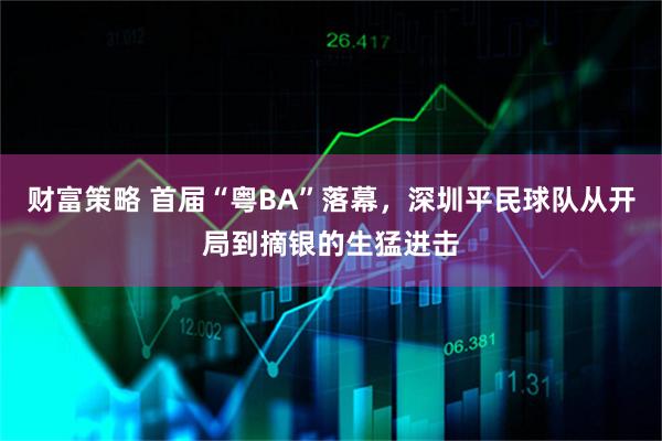 财富策略 首届“粤BA”落幕，深圳平民球队从开局到摘银的生猛进击